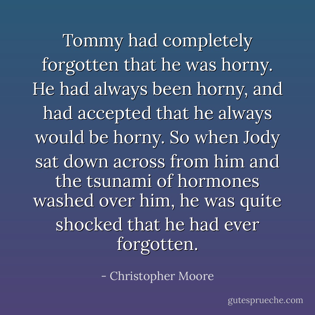 Tommy had completely forgotten that he was horny. He had always been horny, and had accepted that he always would be horny. So when Jody sat down across from him and the tsunami of hormones washed over him, he was quite shocked that he had ever forgotten. - Christopher Moore