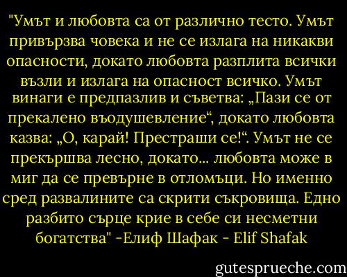 ‎"Умът и любовта са от различно тесто. Умът привързва човека и не се излага на никакви опасности, докато любовта разплита всички възли и излага на опасност всичко. Умът винаги е предпазлив и съветва: „Пази се от прекалено въодушевление“, докато любовта казва: „О, карай! Престраши се!“. Умът не се прекършва лесно, докато... любовта може в миг да се превърне в отломъци. Но именно сред развалините са скрити съкровища. Едно разбито сърце крие в себе си несметни богатства" -Елиф Шафак - Elif Shafak