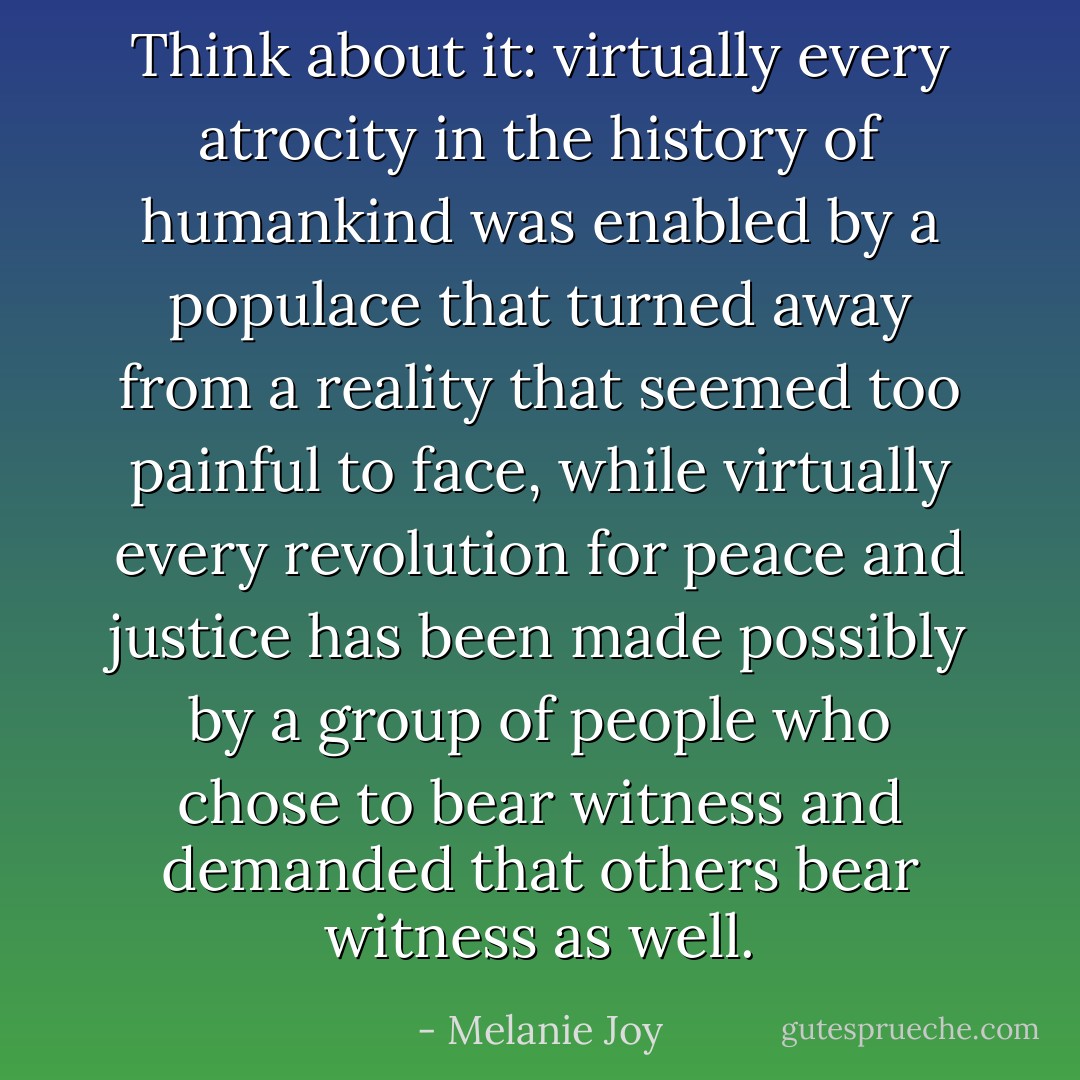 Think about it: virtually every atrocity in the history of humankind was enabled by a populace that turned away from a reality that seemed too painful to face, while virtually every revolution for peace and justice has been made possibly by a group of people who chose to bear witness and demanded that others bear witness as well. - Melanie Joy