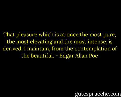 That pleasure which is at once the most pure, the most elevating and the most intense, is derived, I maintain, from the contemplation of the beautiful. - Edgar Allan Poe