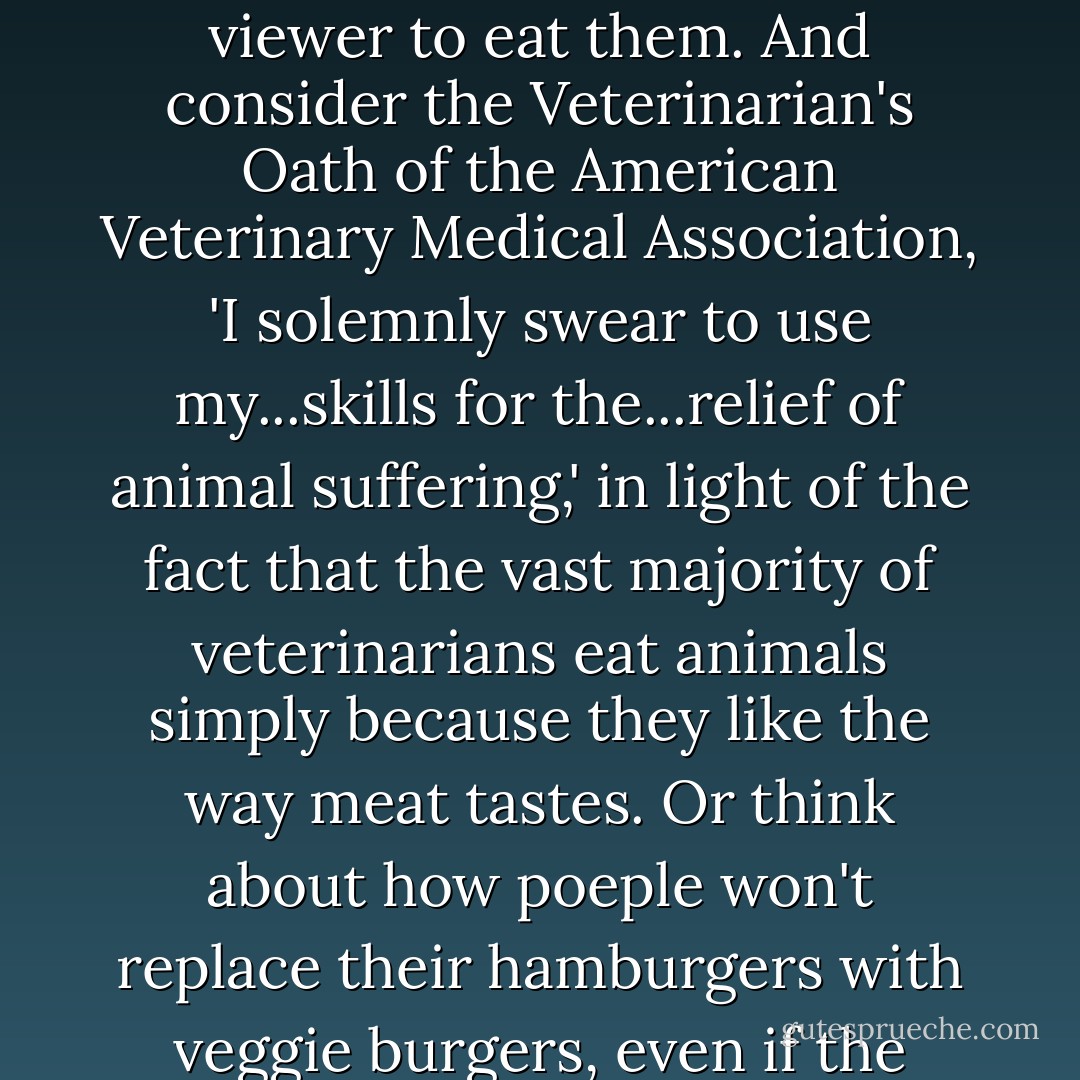 The carnistic schema, which twists information so that nonsense seems to make perfect sense, also explains why we fail to see the absurdities of the system. Consider, for instance, advertising campaigns in which a pig dances joyfully over the fire pit where he or she is to be barbecued, or chickens wear aprons while beseeching the viewer to eat them. And consider the Veterinarian's Oath of the American Veterinary Medical Association, 'I solemnly swear to use my...skills for the...relief of animal suffering,' in light of the fact that the vast majority of veterinarians eat animals simply because they like the way meat tastes. Or think about how poeple won't replace their hamburgers with veggie burgers, even if the flavor is identical, because they claim that, if they try hard enough, they can detect a subtle difference in texture. Only when we deconstruct the carnistic schema can we see the absurdity of placing our preference for a flawless re-creation of a textural norm over the lives and deaths of billions of others. - Melanie Joy