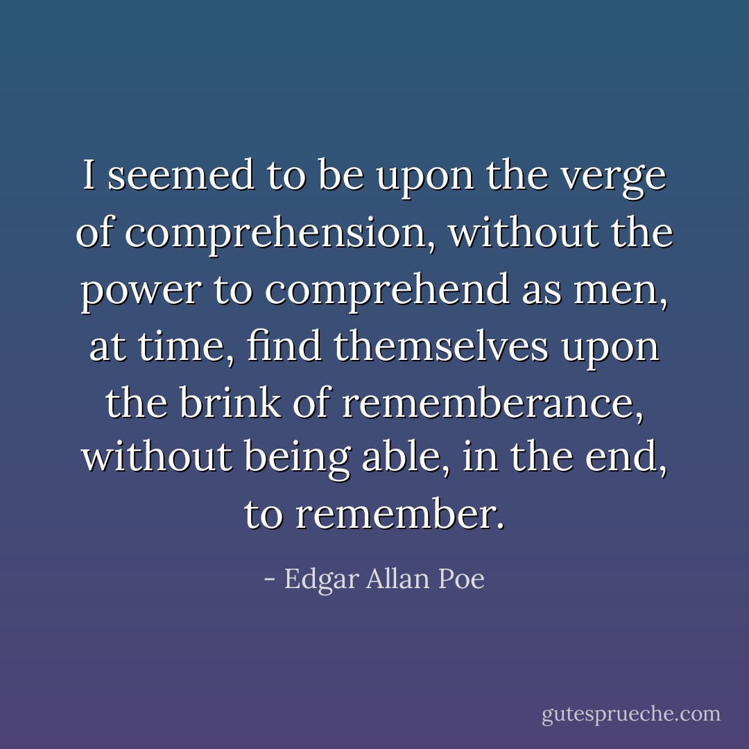 I seemed to be upon the verge of comprehension, without the power to comprehend as men, at time, find themselves upon the brink of rememberance, without being able, in the end, to remember. - Edgar Allan Poe