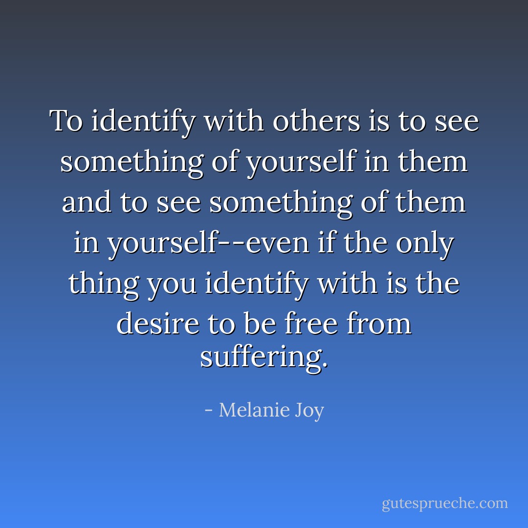 To identify with others is to see something of yourself in them and to see something of them in yourself--even if the only thing you identify with is the desire to be free from suffering. - Melanie Joy
