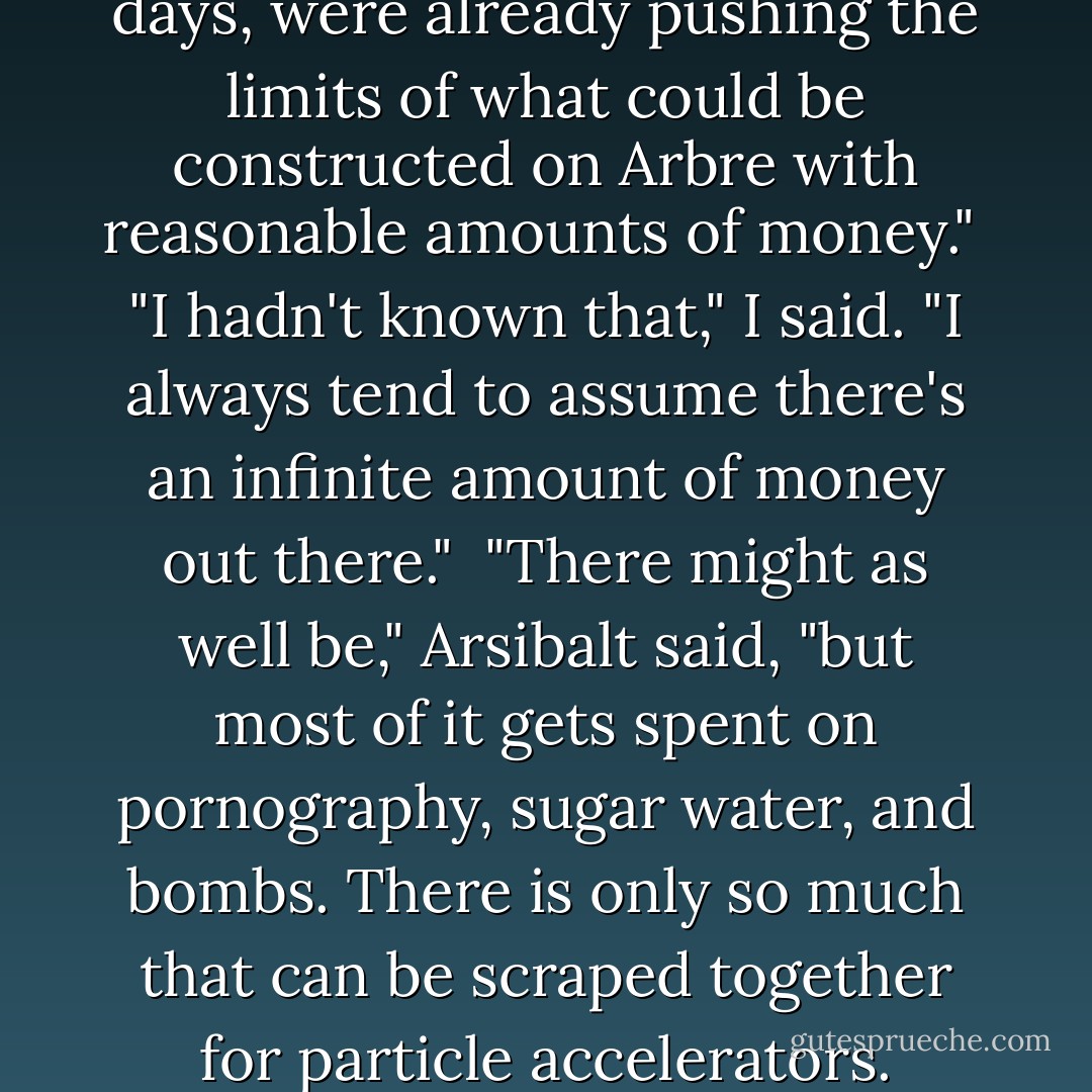 The biggest machines, in those days, were already pushing the limits of what could be constructed on Arbre with reasonable amounts of money."<br /><br />"I hadn't known that," I said. "I always tend to assume there's an infinite amount of money out there."<br /><br />"There might as well be," Arsibalt said, "but most of it gets spent on pornography, sugar water, and bombs. There is only so much that can be scraped together for particle accelerators. - Neal Stephenson