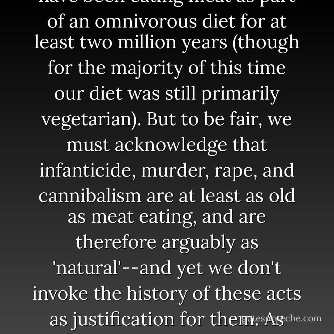 Most of us believe that eating meat is natural because humans have hunted and consumed animals for millennia. And it is true that we have been eating meat as part of an omnivorous diet for at least two million years (though for the majority of this time our diet was still primarily vegetarian). But to be fair, we must acknowledge that infanticide, murder, rape, and cannibalism are at least as old as meat eating, and are therefore arguably as 'natural'--and yet we don't invoke the history of these acts as justification for them. As with other acts of violence, when it comes to eating meat, we must differentiate between <i>natural</i> and <i>justifiable.</i> - Melanie Joy