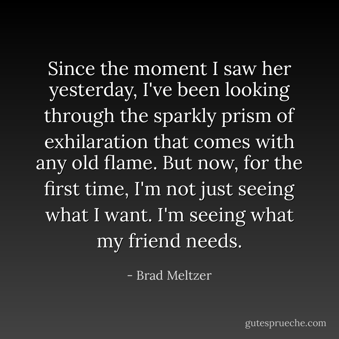 Since the moment I saw her yesterday, I've been looking through the sparkly prism of exhilaration that comes with any old flame. But now, for the first time, I'm not just seeing what I want. I'm seeing what my friend needs. - Brad Meltzer