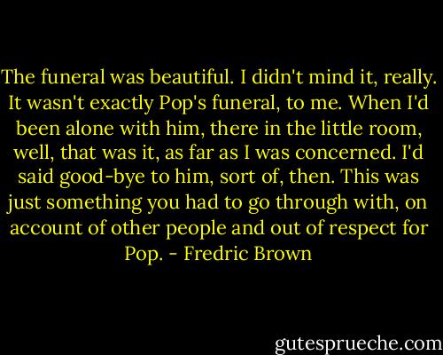 The funeral was beautiful.<br />I didn't mind it, really. It wasn't exactly Pop's funeral, to me. When I'd been alone with him, there in the little room, well, that was it, as far as I was concerned. I'd said good-bye to him, sort of, then.<br />This was just something you had to go through with, on account of other people and out of respect for Pop. - Fredric Brown