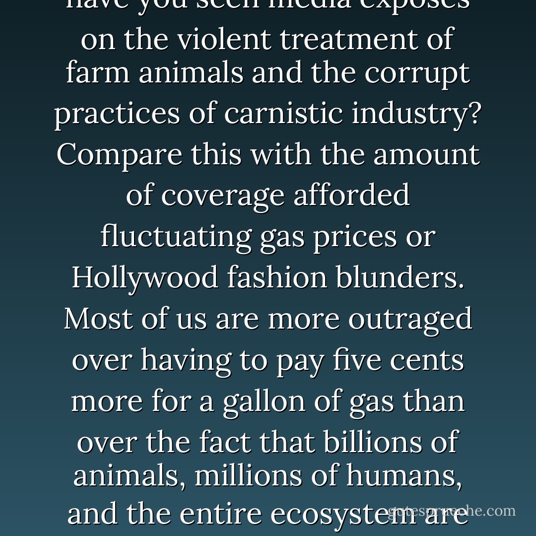 The ten billion animals that are killed every year for meat and the virulent consequences of contemporary animal agricultural practices remain conspicuously absent from public discourse. How often have you seen media exposés on the violent treatment of farm animals and the corrupt practices of carnistic industry? Compare this with the amount of coverage afforded fluctuating gas prices or Hollywood fashion blunders. Most of us are more outraged over having to pay five cents more for a gallon of gas than over the fact that billions of animals, millions of humans, and the entire ecosystem are systematically exploited by an industry that profits from such gratuitous violence. And most of us know more about what the stars wore to the Oscars than we do about the animals we eat. - Melanie Joy