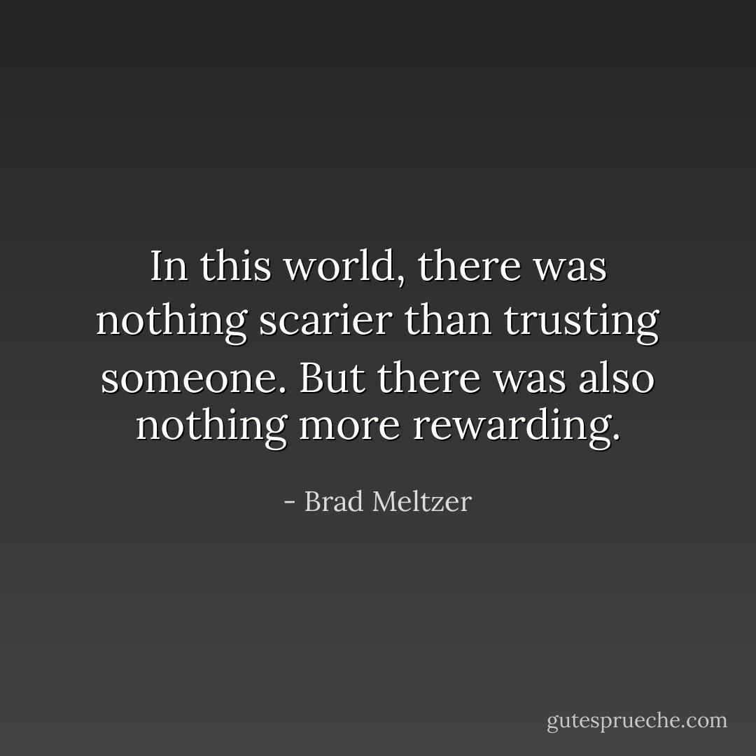 In this world, there was nothing scarier than trusting someone. But there was also nothing more rewarding. - Brad Meltzer