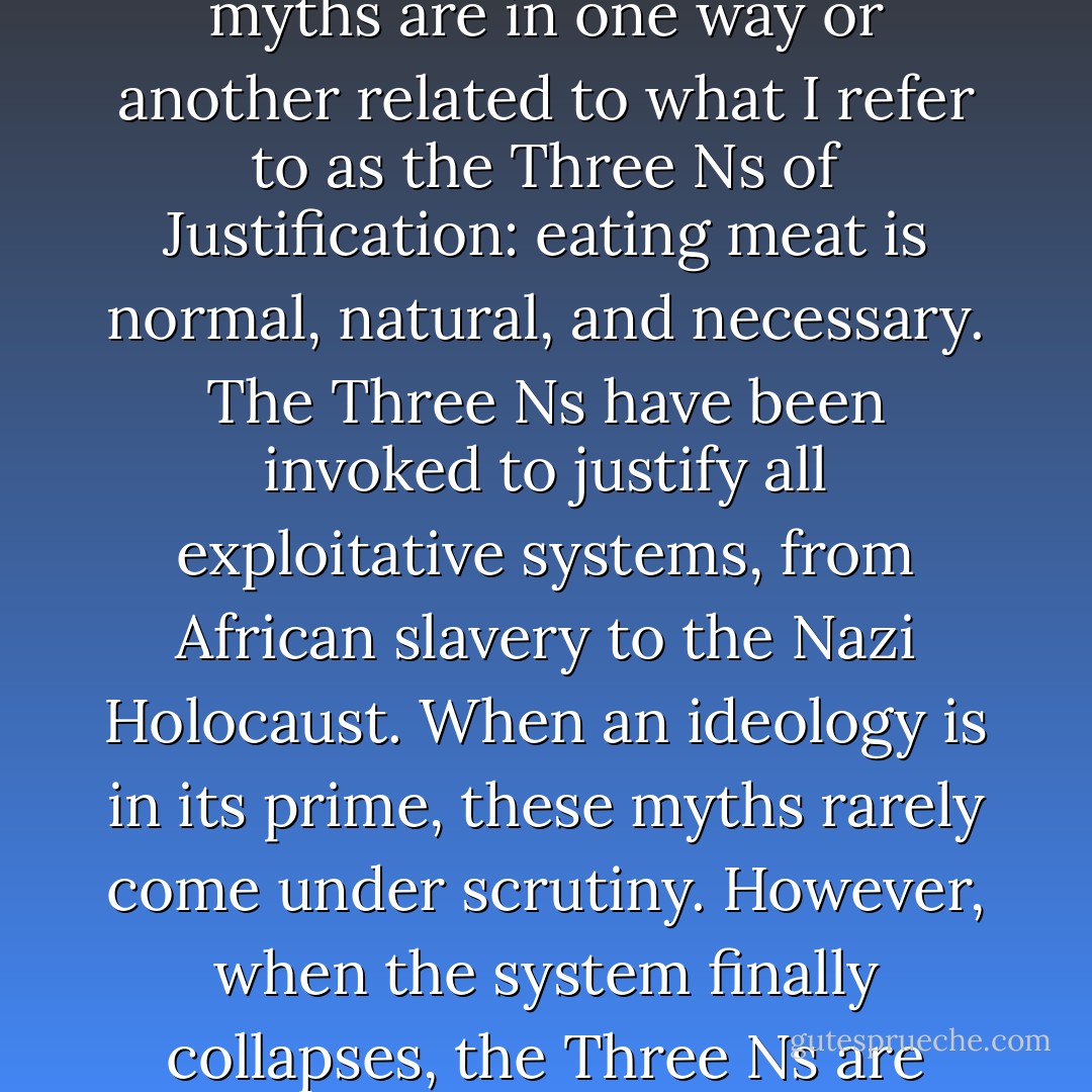There is a vast mythology surrounding meat, but all the myths are in one way or another related to what I refer to as the Three Ns of Justification: eating meat is <i>normal, natural,</i> and <i>necessary</i>. The Three Ns have been invoked to justify all exploitative systems, from African slavery to the Nazi Holocaust. When an ideology is in its prime, these myths rarely come under scrutiny. However, when the system finally collapses, the Three Ns are recognized as ludicrous. - Melanie Joy