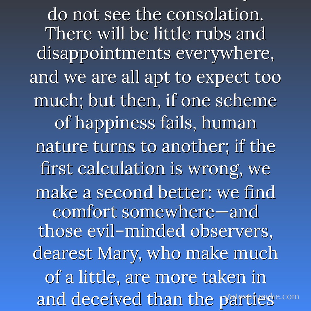Depend upon it, you see but half. You see the evil, but you do not see the consolation. There will be little rubs and disappointments everywhere, and we are all apt to expect too much; but then, if one scheme of happiness fails, human nature turns to another; if the first calculation is wrong, we make a second better: we find comfort somewhere—and those evil–minded observers, dearest Mary, who make much of a little, are more taken in and deceived than the parties themselves. - Jane Austen