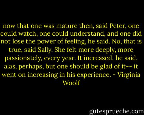 now that one was mature then, said Peter, one could watch, one could understand, and one did not lose the power of feeling, he said. No, that is true, said Sally. She felt more deeply, more passionately, every year. It increased, he said, alas, perhaps, but one should be glad of it-- it went on increasing in his experience. - Virginia Woolf