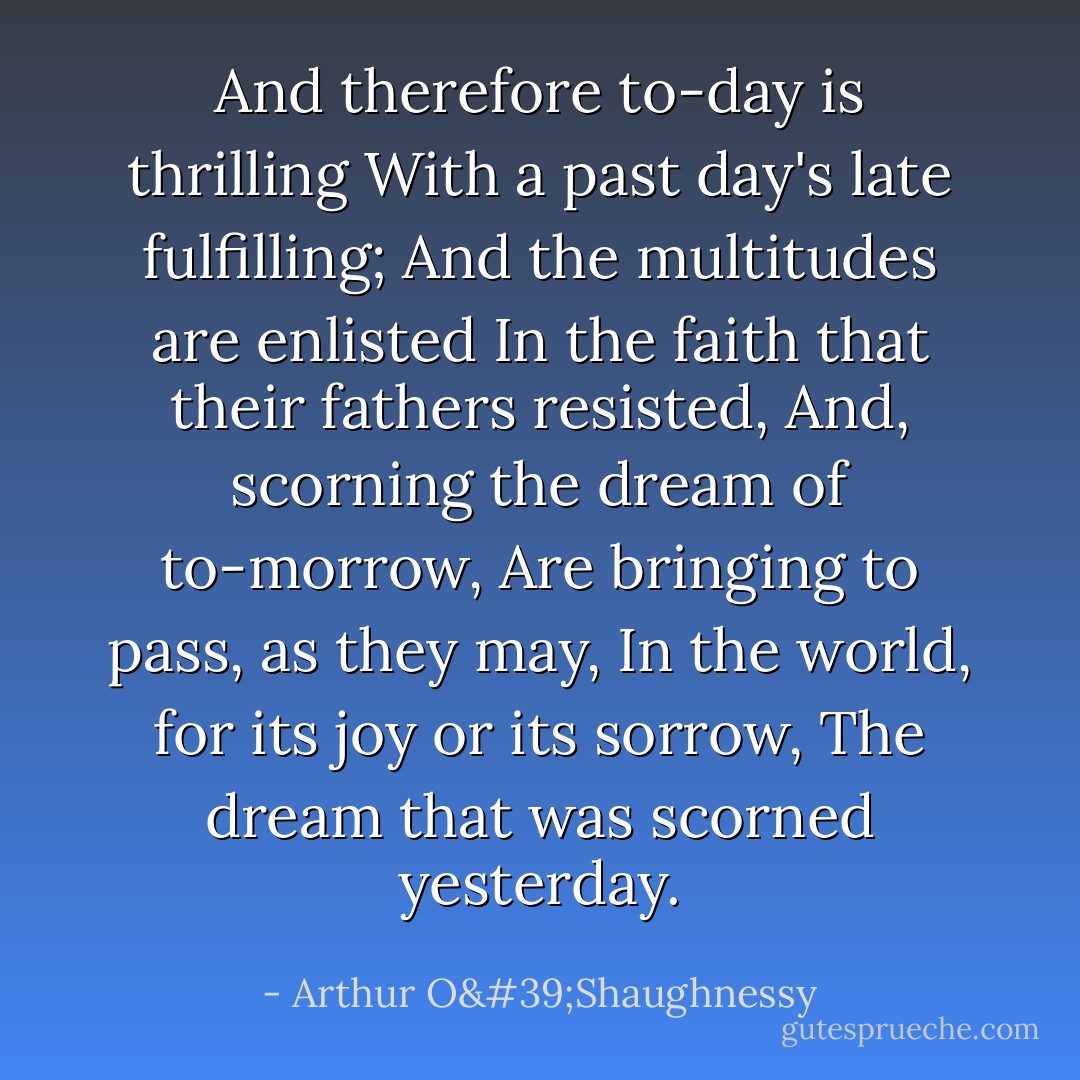 And therefore to-day is thrilling<br />With a past day's late fulfilling;<br />And the multitudes are enlisted<br />In the faith that their fathers resisted,<br />And, scorning the dream of to-morrow,<br />Are bringing to pass, as they may,<br />In the world, for its joy or its sorrow,<br />The dream that was scorned yesterday. - Arthur O'Shaughnessy