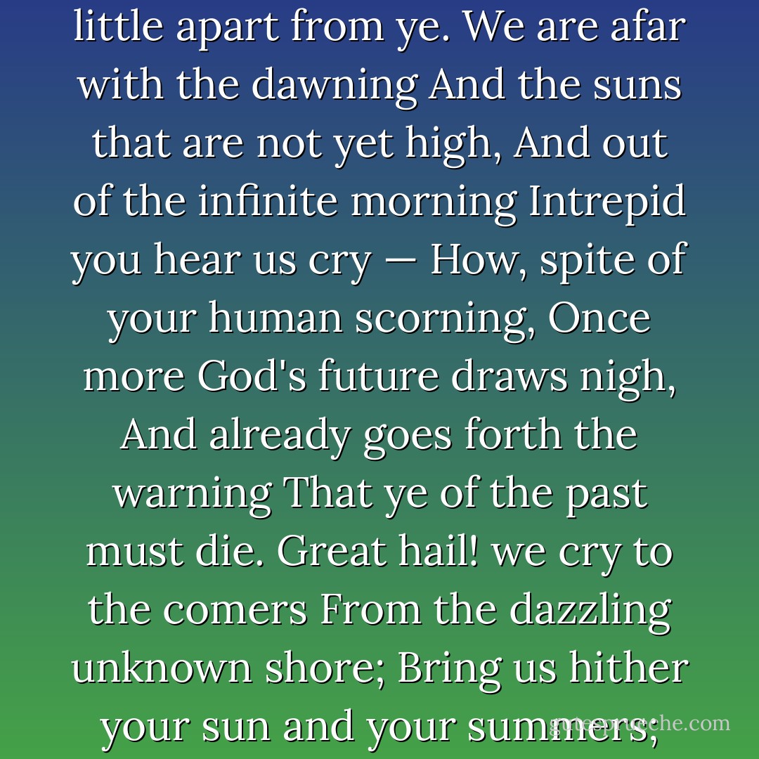 But we, with our dreaming and singing,<br />Ceaseless and sorrowless we!<br />The glory about us clinging<br />Of the glorious futures we see,<br />Our souls with high music ringing:<br />O men! it must ever be<br />That we dwell, in our dreaming and singing,<br />A little apart from ye.<br />We are afar with the dawning<br />And the suns that are not yet high,<br />And out of the infinite morning<br />Intrepid you hear us cry —<br />How, spite of your human scorning,<br />Once more God's future draws nigh,<br />And already goes forth the warning<br />That ye of the past must die.<br />Great hail! we cry to the comers<br />From the dazzling unknown shore;<br />Bring us hither your sun and your summers;<br />And renew our world as of yore;<br />You shall teach us your song's new numbers,<br />And things that we dreamed not before:<br />Yea, in spite of a dreamer who slumbers,<br />And a singer who sings no more. - Arthur O'Shaughnessy