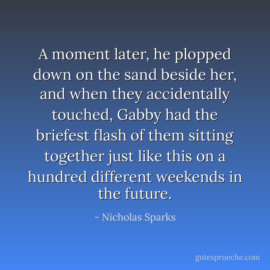 A moment later, he plopped down on the sand beside her, and when they accidentally touched, Gabby had the briefest flash of them sitting together just like this on a hundred different weekends in the future. - Nicholas Sparks