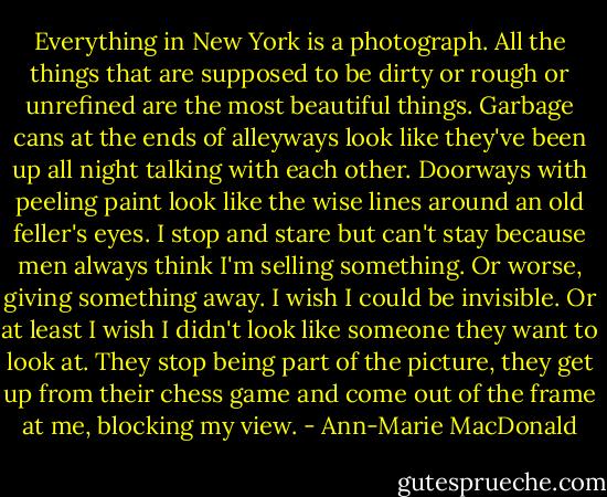 Everything in New York is a photograph. All the things that are supposed to be dirty or rough or unrefined are the most beautiful things. Garbage cans at the ends of alleyways look like they've been up all night talking with each other. Doorways with peeling paint look like the wise lines around an old feller's eyes. I stop and stare but can't stay because men always think I'm selling something. Or worse, giving something away. I wish I could be invisible. Or at least I wish I didn't look like someone they want to look at. They stop being part of the picture, they get up from their chess game and come out of the frame at me, blocking my view. - Ann-Marie MacDonald