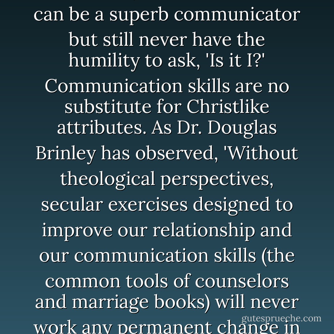 If someone were to ask whether communications skills or meekness is most important to a marriage, I'd answer meekness, hands down. You can be a superb communicator but still never have the humility to ask, 'Is it I?' Communication skills are no substitute for Christlike attributes. As Dr. Douglas Brinley has observed, 'Without theological perspectives, secular exercises designed to improve our relationship and our communication skills (the common tools of counselors and marriage books) will never work any permanent change in one's heart: they simply develop more clever and skilled fighters! - John Bytheway