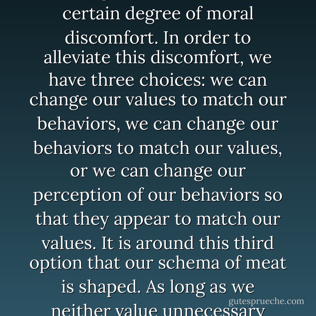 But why must the system go to such lengths to block our empathy? Why all the psychological acrobatics? The answer is simple: because we care about animals, and we don't want them to suffer. And because we eat them. Our values and behaviors are incongruent, and this incongruence causes us a certain degree of moral discomfort. In order to alleviate this discomfort, we have three choices: we can change our values to match our behaviors, we can change our behaviors to match our values, or we can change our <i>perception</i> of our behaviors so that they <i>appear</i> to match our values. It is around this third option that our schema of meat is shaped. As long as we neither value unnecessary animal suffering nor stop eating animals, our schema will distort our perceptions of animals and the meat we eat, so that we feel comfortable enough to consume them. And the system that constructs our schema of meat equips us with the means by which to do this. - Melanie Joy