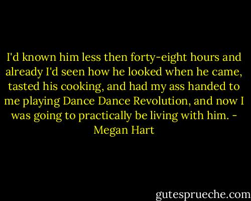 I'd known him less then forty-eight hours and already I'd seen how he looked when he came, tasted his cooking, and had my ass handed to me playing Dance Dance Revolution, and now I was going to practically be living with him. - Megan Hart