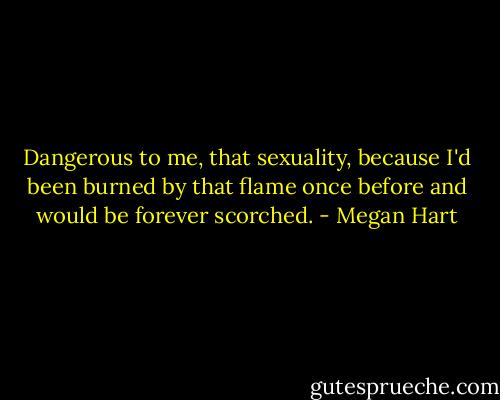 Dangerous to me, that sexuality, because I'd been burned by that flame once before and would be forever scorched. - Megan Hart