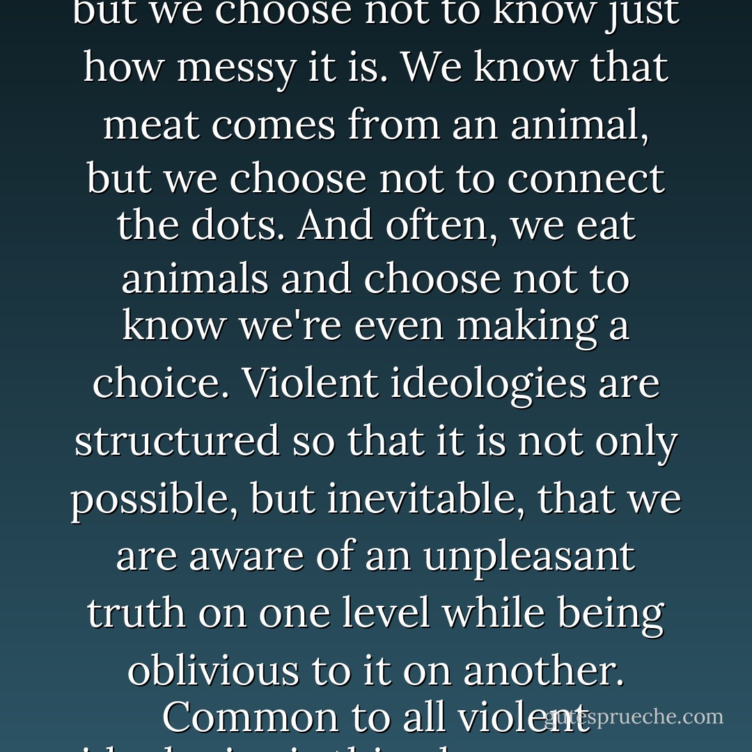 Yet on some level we do know the truth. We know that meat production is a messy business, but we choose not to know just how messy it is. We know that meat comes from an animal, but we choose not to connect the dots. And often, we eat animals and choose not to know we're even making a choice. Violent ideologies are structured so that it is not only possible, but inevitable, that we are aware of an unpleasant truth on one level while being oblivious to it on another. Common to all violent ideologies is this phenomenon of <i>knowing without knowing</i>. - Melanie Joy