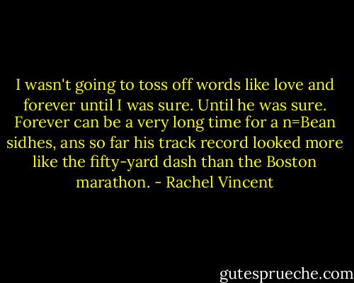 I wasn't going to toss off words like love and forever until I was sure. Until he was sure. Forever can be a very long time for a n=Bean sidhes, ans so far his track record looked more like the fifty-yard dash than the Boston marathon. - Rachel Vincent
