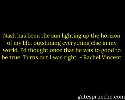 Nash has been the sun lighting up the horizon of my life, outshining everything else in my world. I'd thought once that he was to good to be true. Turns out I was right. - Rachel Vincent