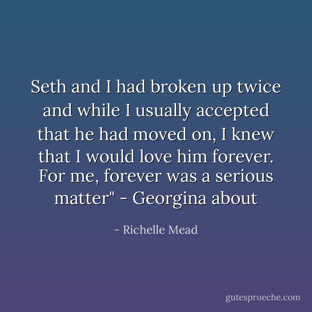 Seth and I had broken up twice and while I usually accepted that he had moved on, I knew that I would love him forever. For me, forever was a serious matter" - Georgina about - Richelle Mead