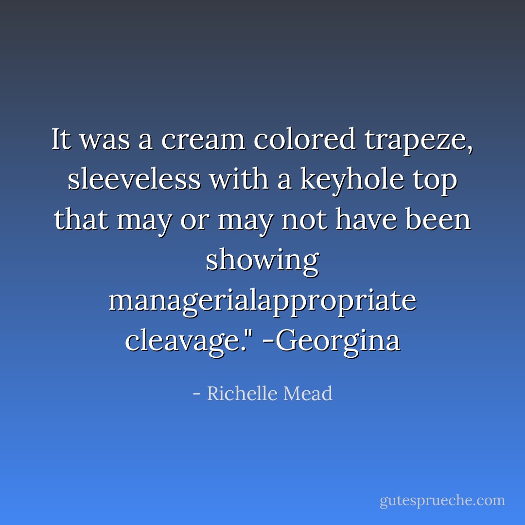 It was a cream colored trapeze, sleeveless with a keyhole top that may or may not have been showing managerialappropriate cleavage." -Georgina - Richelle Mead