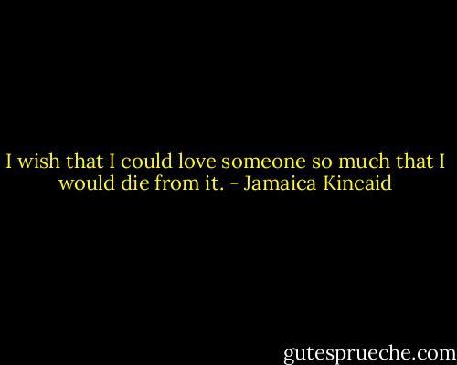 I wish that I could love someone so much that I would die from it. - Jamaica Kincaid