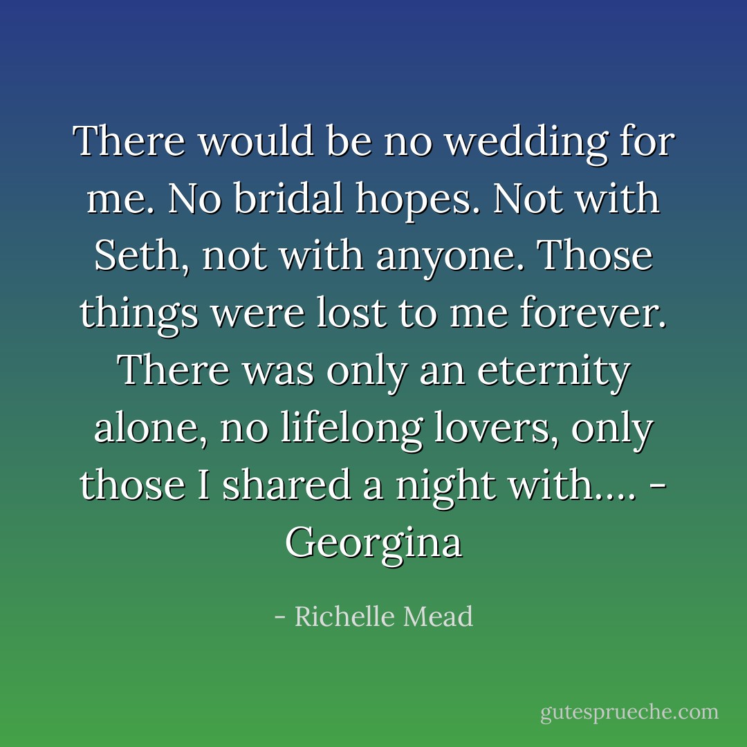 There would be no wedding for me. No bridal hopes. Not with Seth, not with anyone. Those things were lost to me forever. There was only an eternity alone, no lifelong lovers, only those I shared a night with…. - Georgina - Richelle Mead