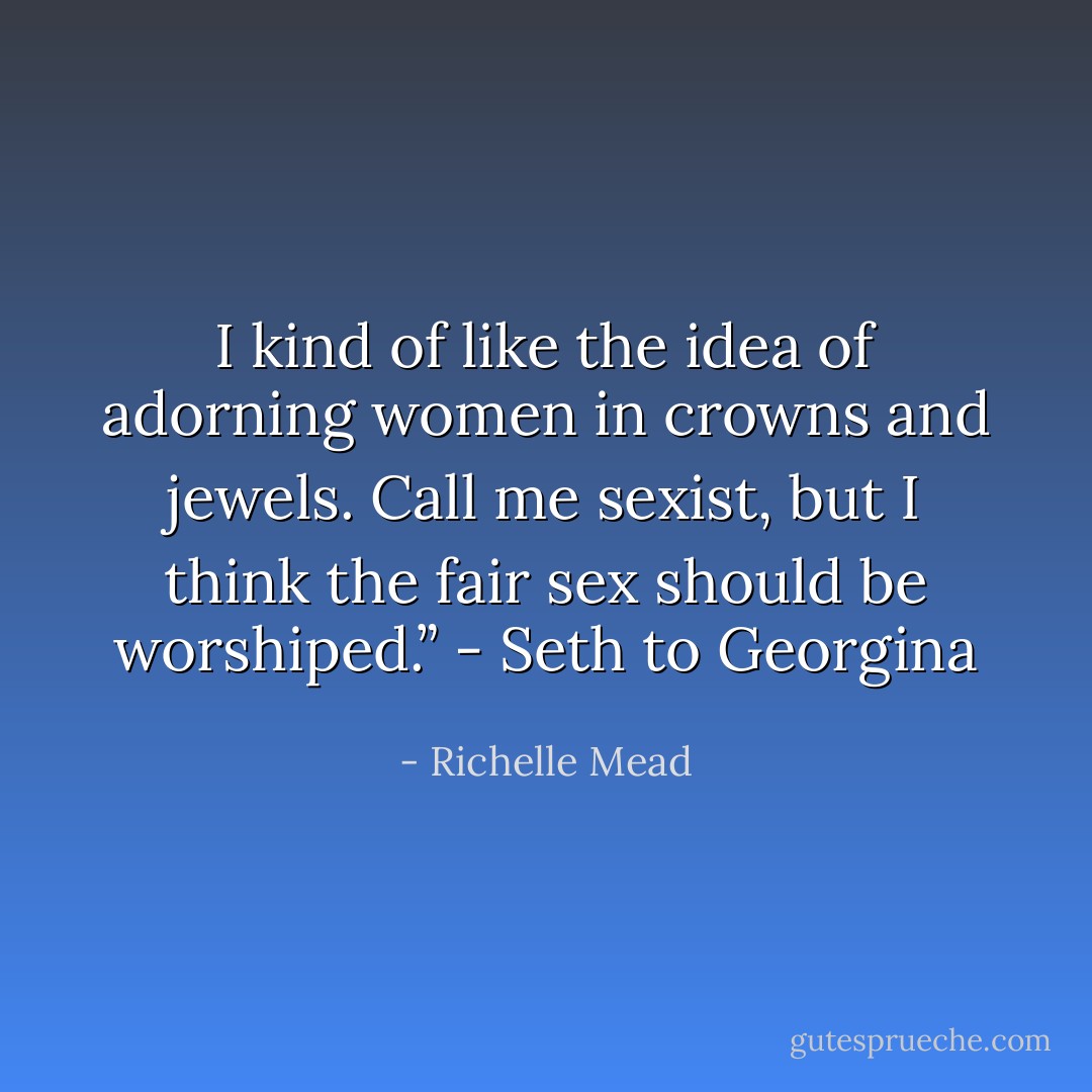 I kind of like the idea of adorning women in crowns and jewels. Call me sexist, but I think the fair sex should be worshiped.” - Seth to Georgina - Richelle Mead