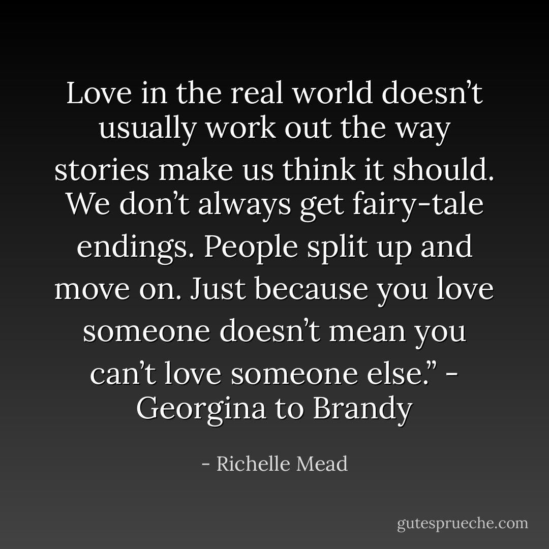Love in the real world doesn’t usually work out the way stories make us think it should. We don’t always get fairy-tale endings. People split up and move on. Just because you love someone doesn’t mean you can’t love someone else.” - Georgina to Brandy - Richelle Mead