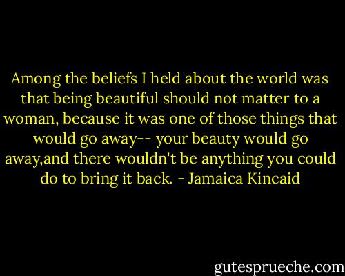 Among the beliefs I held about the world was that being beautiful should not matter to a woman, because it was one of those things that would go away-- your beauty would go away,and there wouldn't be anything you could do to bring it back. - Jamaica Kincaid
