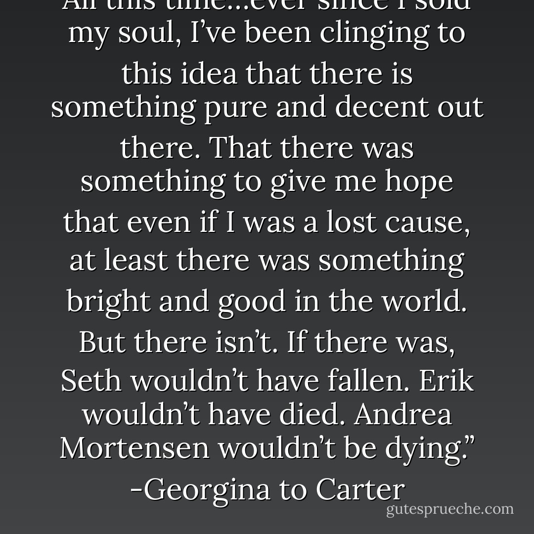 All this time…ever since I sold my soul, I’ve been clinging to this idea that there is something pure and decent out there. That there was something to give me hope that even if I was a lost cause, at least there was something bright and good in the world. But there isn’t. If there was, Seth wouldn’t have fallen. Erik wouldn’t have died. Andrea Mortensen wouldn’t be dying.” -Georgina to Carter - Richelle Mead