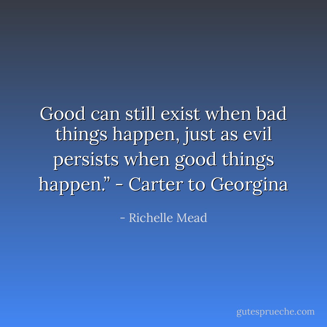 Good can still exist when bad things happen, just as evil persists when good things happen.” - Carter to Georgina - Richelle Mead
