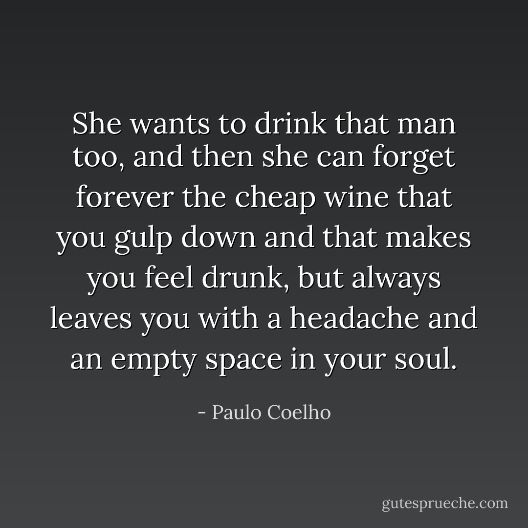 She wants to drink that man too, and then she can forget forever the cheap wine that you gulp down and that makes you feel drunk, but always leaves you with a headache and an empty space in your soul. - Paulo Coelho