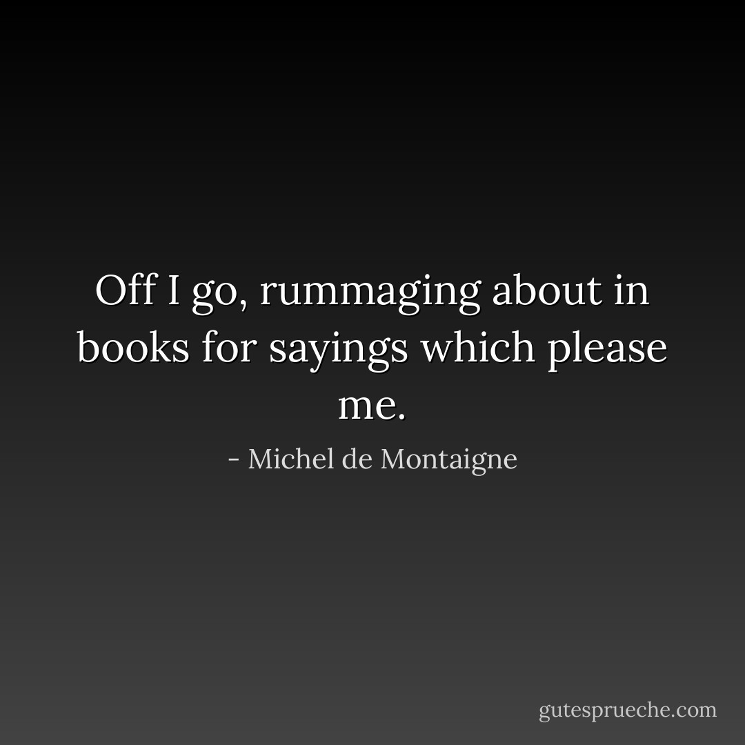 Off I go, rummaging about in books for sayings which please me. - Michel de Montaigne