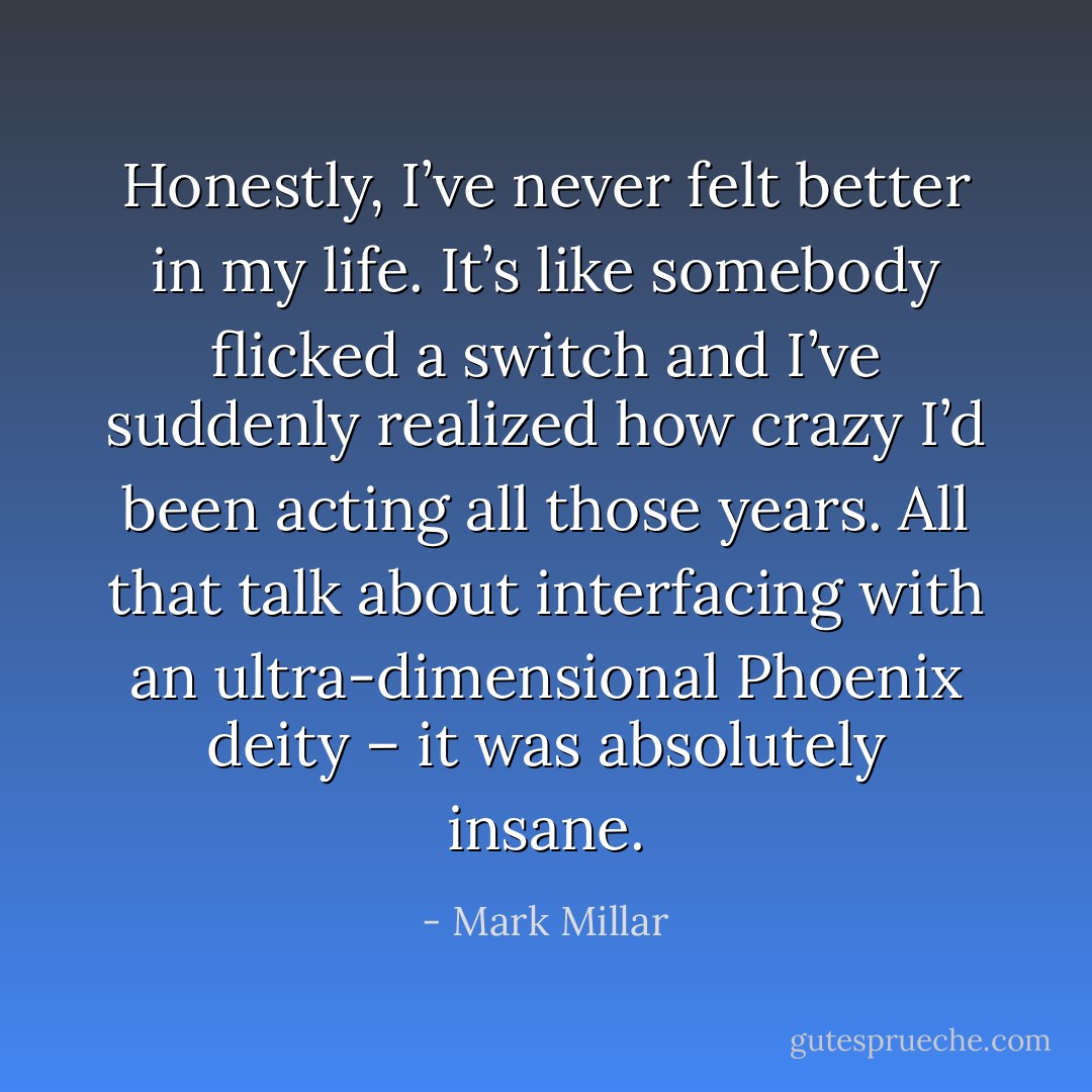 Honestly, I’ve never felt better in my life. It’s like somebody flicked a switch and I’ve suddenly realized how crazy I’d been acting all those years. All that talk about interfacing with an ultra-dimensional Phoenix deity – it was absolutely insane. - Mark Millar