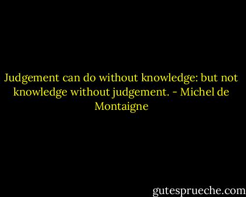 Judgement can do without knowledge: but not knowledge without judgement. - Michel de Montaigne
