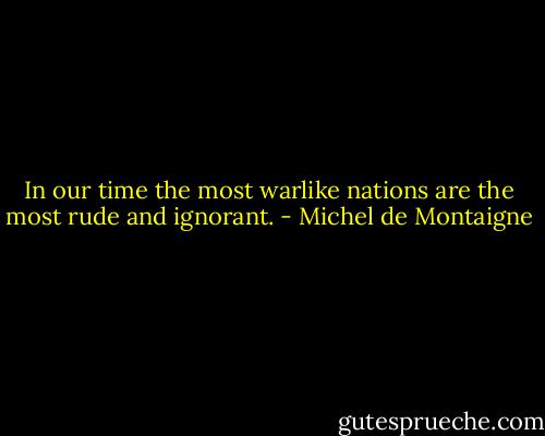 In our time the most warlike nations are the most rude and ignorant. - Michel de Montaigne