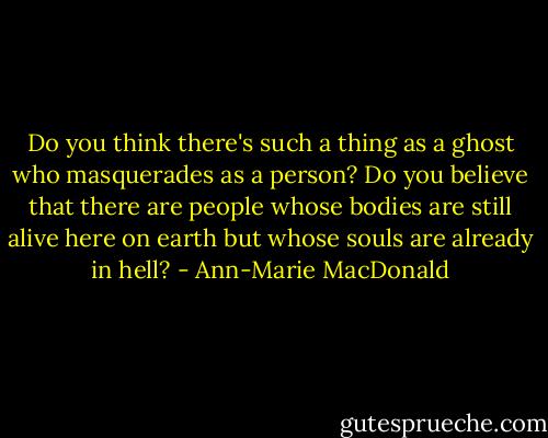 Do you think there's such a thing as a ghost who masquerades as a person? Do you believe that there are people whose bodies are still alive here on earth but whose souls are already in hell? - Ann-Marie MacDonald
