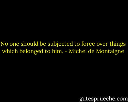 No one should be subjected to force over things which belonged to him. - Michel de Montaigne