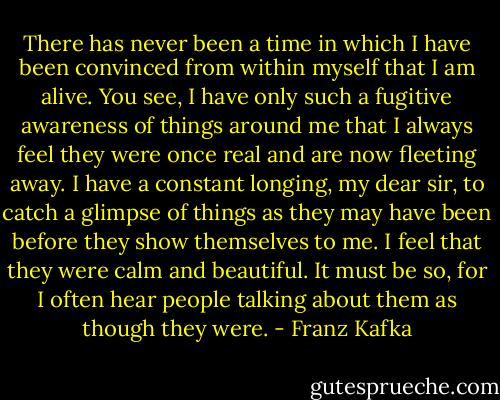 There has never been a time in which I have been convinced from within myself that I am alive. You see, I have only such a fugitive awareness of things around me that I always feel they were once real and are now fleeting away. I have a constant longing, my dear sir, to catch a glimpse of things as they may have been before they show themselves to me. I feel that they were calm and beautiful. It must be so, for I often hear people talking about them as though they were. - Franz Kafka