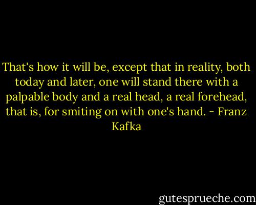 That's how it will be, except that in reality, both today and later, one will stand there with a palpable body and a real head, a real forehead, that is, for smiting on with one's hand. - Franz Kafka