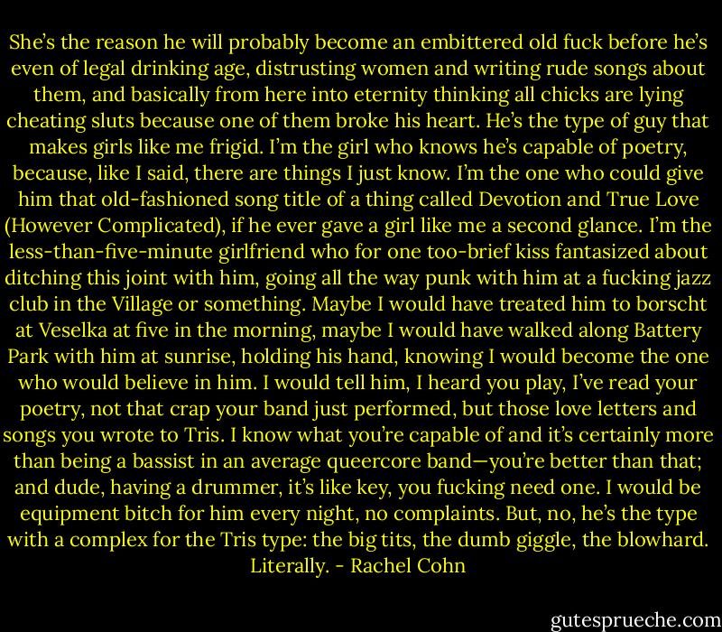 She’s the reason he will probably become an embittered old fuck before he’s even of legal drinking age, distrusting women and writing rude songs about them, and basically from here into eternity thinking all chicks are lying cheating sluts because one of them broke his heart. He’s the type of guy that makes girls like me frigid. I’m the girl who knows he’s capable of poetry, because, like I said, there are things I just know. I’m the one who could give him that old-fashioned song title of a thing called Devotion and True Love (However Complicated), if he ever gave a girl like me a second glance. I’m the less-than-five-minute girlfriend who for one too-brief kiss fantasized about ditching this joint with him, going all the way punk with him at a fucking jazz club in the Village or something. Maybe I would have treated him to borscht at Veselka at five in the morning, maybe I would have walked along Battery Park with him at sunrise, holding his hand, knowing I would become the one who would believe in him. I would tell him, I heard you play, I’ve read your poetry, not that crap your band just performed, but those love letters and songs you wrote to Tris. I know what you’re capable of and it’s certainly more than being a bassist in an average queercore band—you’re better than that; and dude, having a drummer, it’s like key, you fucking need one. I would be equipment bitch for him every night, no complaints. But, no, he’s the type with a complex for the Tris type: the big tits, the dumb giggle, the blowhard. Literally. - Rachel Cohn