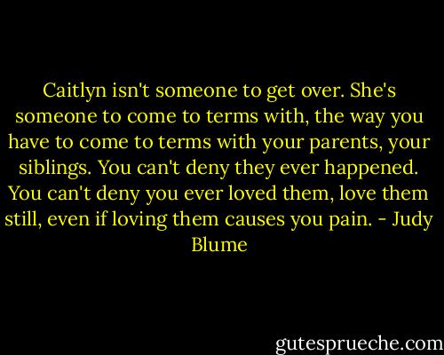 Caitlyn isn't someone to get over. She's someone to come to terms with, the way you have to come to terms with your parents, your siblings. You can't deny they ever happened. You can't deny you ever loved them, love them still, even if loving them causes you pain. - Judy Blume