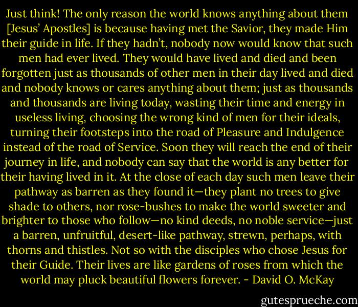 Just think! The only reason the world knows anything about them [Jesus’ Apostles] is because having met the Savior, they made Him their guide in life. If they hadn’t, nobody now would know that such men had ever lived. They would have lived and died and been forgotten just as thousands of other men in their day lived and died and nobody knows or cares anything about them; just as thousands and thousands are living today, wasting their time and energy in useless living, choosing the wrong kind of men for their ideals, turning their footsteps into the road of Pleasure and Indulgence instead of the road of Service. Soon they will reach the end of their journey in life, and nobody can say that the world is any better for their having lived in it. At the close of each day such men leave their pathway as barren as they found it—they plant no trees to give shade to others, nor rose-bushes to make the world sweeter and brighter to those who follow—no kind deeds, no noble service—just a barren, unfruitful, desert-like pathway, strewn, perhaps, with thorns and thistles. Not so with the disciples who chose Jesus for their Guide. Their lives are like gardens of roses from which the world may pluck beautiful flowers forever. - David O. McKay