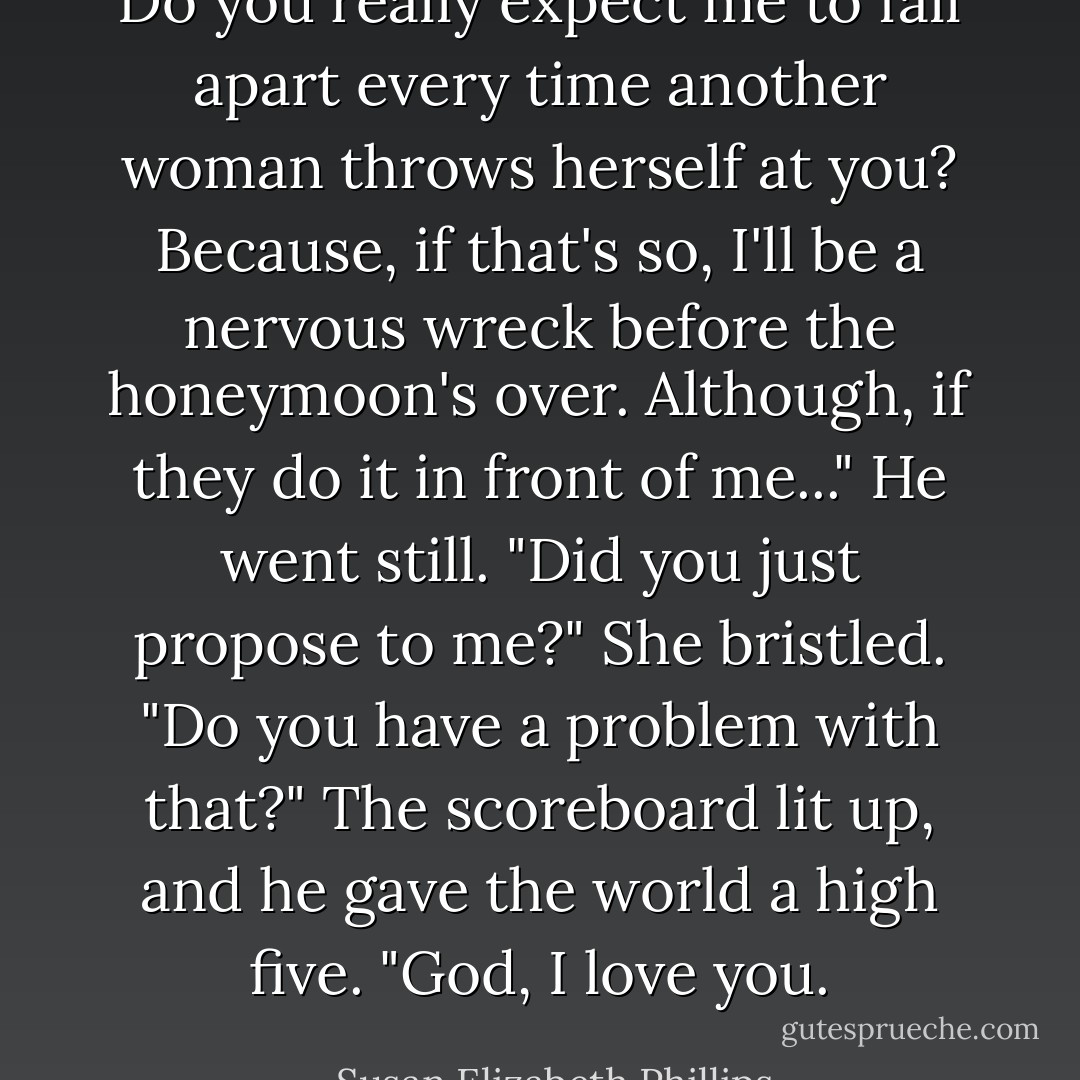 Do you really expect me to fall apart every time another woman throws herself at you? Because, if that's so, I'll be a nervous wreck before the honeymoon's over. Although, if they do it in front of me..."<br />He went still. "Did you just propose to me?"<br />She bristled. "Do you have a problem with that?"<br />The scoreboard lit up, and he gave the world a high five. "God, I love you. - Susan Elizabeth Phillips