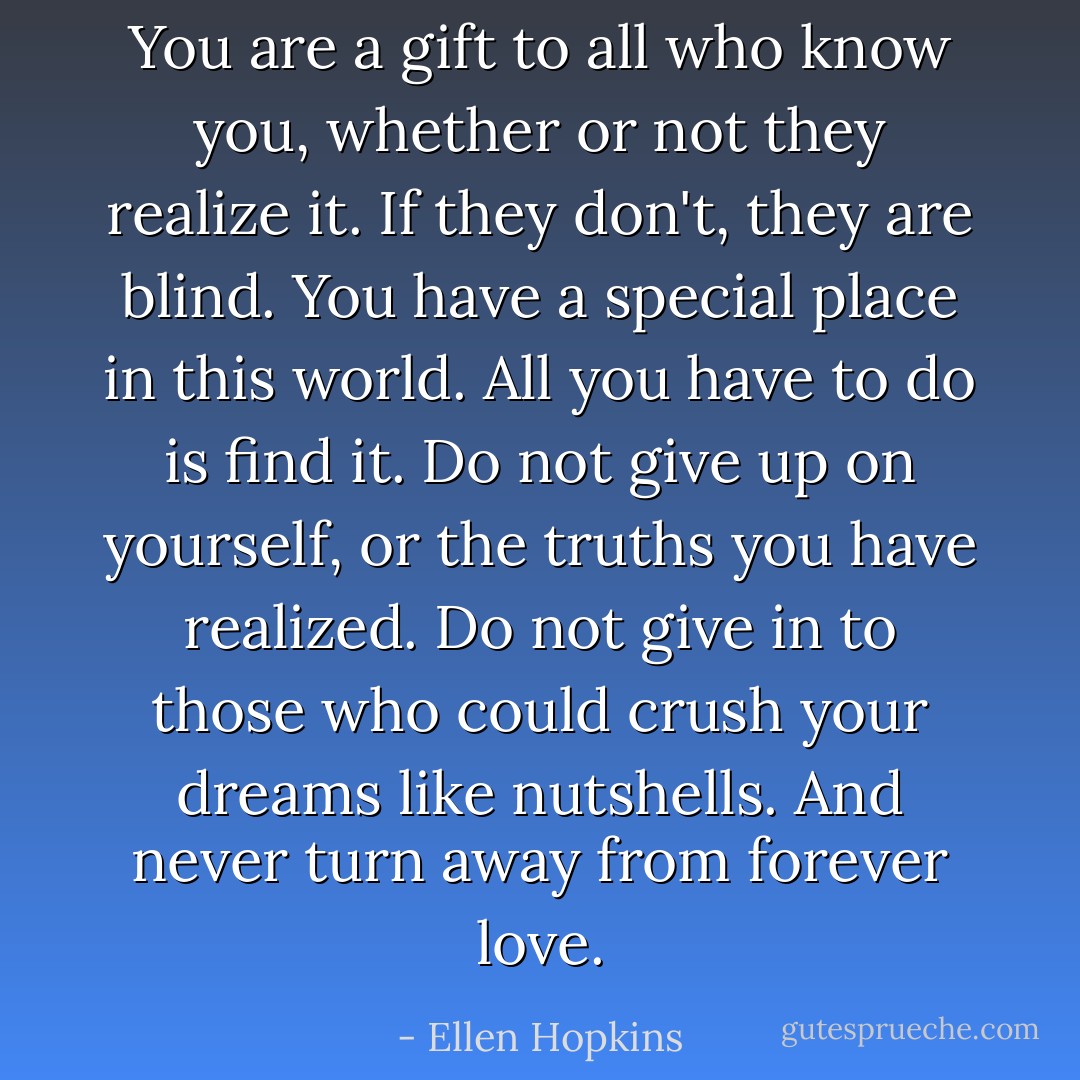 You are a gift to all who know you, whether or not they realize it. If they don't, they are blind. You have a special place in this world. All you have to do is find it. Do not give up on yourself, or the truths you have realized. Do not give in to those who could crush your dreams like nutshells. And never turn away from forever love. - Ellen Hopkins